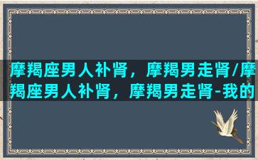 摩羯座男人补肾，摩羯男走肾/摩羯座男人补肾，摩羯男走肾-我的网站(摩羯座 男人)